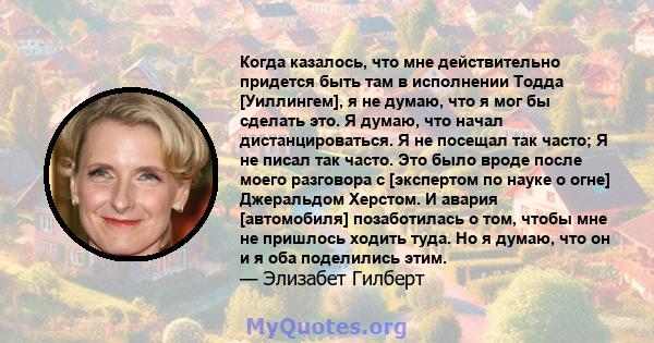 Когда казалось, что мне действительно придется быть там в исполнении Тодда [Уиллингем], я не думаю, что я мог бы сделать это. Я думаю, что начал дистанцироваться. Я не посещал так часто; Я не писал так часто. Это было