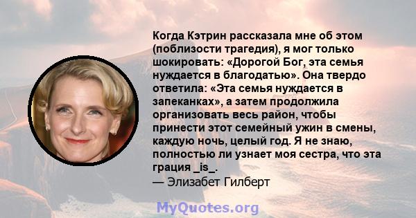 Когда Кэтрин рассказала мне об этом (поблизости трагедия), я мог только шокировать: «Дорогой Бог, эта семья нуждается в благодатью». Она твердо ответила: «Эта семья нуждается в запеканках», а затем продолжила