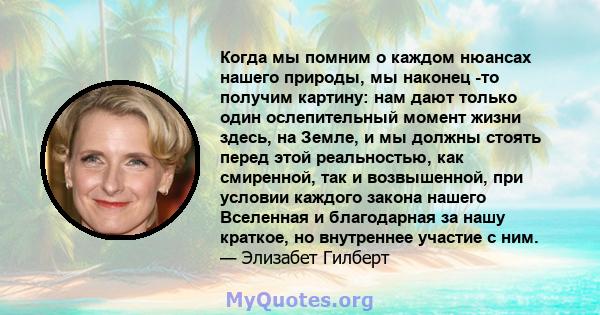 Когда мы помним о каждом нюансах нашего природы, мы наконец -то получим картину: нам дают только один ослепительный момент жизни здесь, на Земле, и мы должны стоять перед этой реальностью, как смиренной, так и