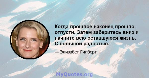 Когда прошлое наконец прошло, отпусти. Затем заберитесь вниз и начните всю оставшуюся жизнь. С большой радостью.