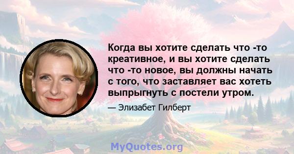 Когда вы хотите сделать что -то креативное, и вы хотите сделать что -то новое, вы должны начать с того, что заставляет вас хотеть выпрыгнуть с постели утром.