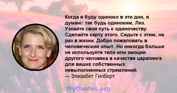 Когда я буду одиноко в эти дни, я думаю: так будь одиноким, Лиз. Узнайте свой путь к одиночеству. Сделайте карту этого. Сядьте с этим, на раз в жизни. Добро пожаловать в человеческий опыт. Но никогда больше не