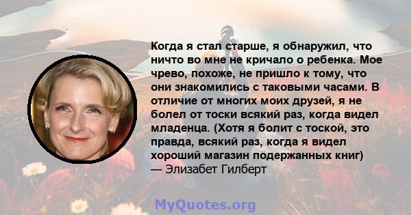 Когда я стал старше, я обнаружил, что ничто во мне не кричало о ребенка. Мое чрево, похоже, не пришло к тому, что они знакомились с таковыми часами. В отличие от многих моих друзей, я не болел от тоски всякий раз, когда 