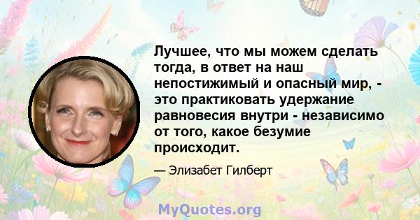 Лучшее, что мы можем сделать тогда, в ответ на наш непостижимый и опасный мир, - это практиковать удержание равновесия внутри - независимо от того, какое безумие происходит.