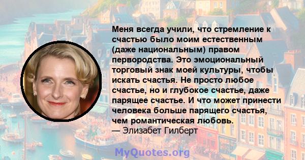 Меня всегда учили, что стремление к счастью было моим естественным (даже национальным) правом первородства. Это эмоциональный торговый знак моей культуры, чтобы искать счастья. Не просто любое счастье, но и глубокое