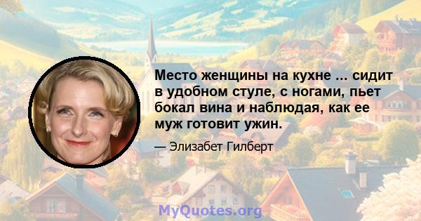 Место женщины на кухне ... сидит в удобном стуле, с ногами, пьет бокал вина и наблюдая, как ее муж готовит ужин.