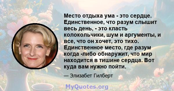 Место отдыха ума - это сердце. Единственное, что разум слышит весь день, - это класть колокольчики, шум и аргументы, и все, что он хочет, это тихо. Единственное место, где разум когда -либо обнаружит, что мир находится