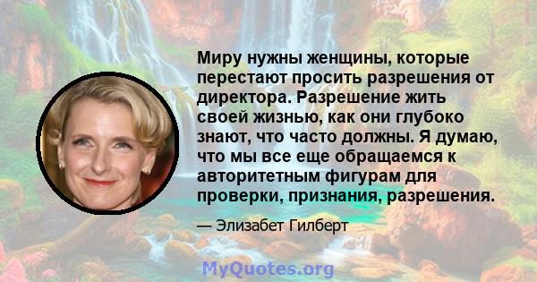 Миру нужны женщины, которые перестают просить разрешения от директора. Разрешение жить своей жизнью, как они глубоко знают, что часто должны. Я думаю, что мы все еще обращаемся к авторитетным фигурам для проверки,