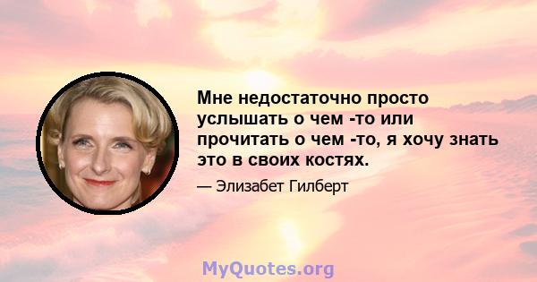 Мне недостаточно просто услышать о чем -то или прочитать о чем -то, я хочу знать это в своих костях.