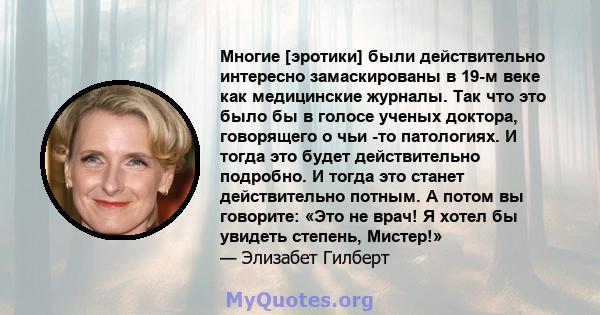 Многие [эротики] были действительно интересно замаскированы в 19-м веке как медицинские журналы. Так что это было бы в голосе ученых доктора, говорящего о чьи -то патологиях. И тогда это будет действительно подробно. И