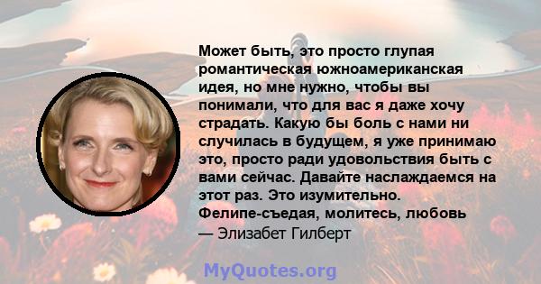 Может быть, это просто глупая романтическая южноамериканская идея, но мне нужно, чтобы вы понимали, что для вас я даже хочу страдать. Какую бы боль с нами ни случилась в будущем, я уже принимаю это, просто ради