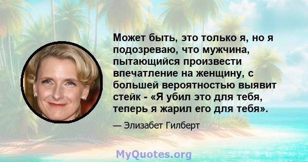 Может быть, это только я, но я подозреваю, что мужчина, пытающийся произвести впечатление на женщину, с большей вероятностью выявит стейк - «Я убил это для тебя, теперь я жарил его для тебя».