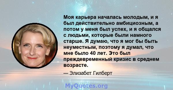 Моя карьера началась молодым, и я был действительно амбициозным, а потом у меня был успех, и я общался с людьми, которые были намного старше. Я думаю, что я мог бы быть неуместным, поэтому я думал, что мне было 40 лет.