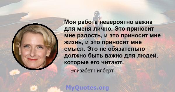 Моя работа невероятно важна для меня лично. Это приносит мне радость, и это приносит мне жизнь, и это приносит мне смысл. Это не обязательно должно быть важно для людей, которые его читают.