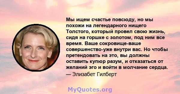 Мы ищем счастье повсюду, но мы похожи на легендарного нищего Толстого, который провел свою жизнь, сидя на горшке с золотом, под ним все время. Ваше сокровище-ваше совершенство-уже внутри вас. Но чтобы претендовать на