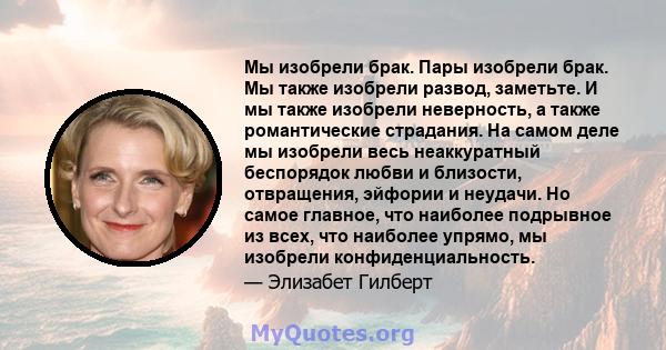 Мы изобрели брак. Пары изобрели брак. Мы также изобрели развод, заметьте. И мы также изобрели неверность, а также романтические страдания. На самом деле мы изобрели весь неаккуратный беспорядок любви и близости,