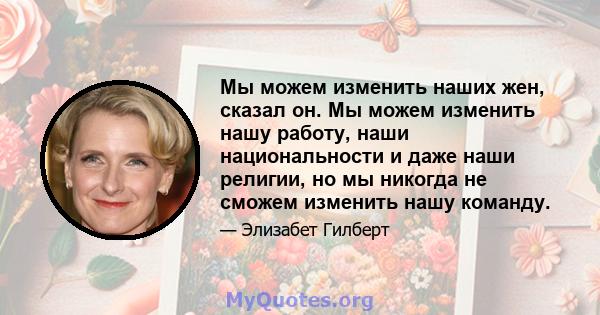 Мы можем изменить наших жен, сказал он. Мы можем изменить нашу работу, наши национальности и даже наши религии, но мы никогда не сможем изменить нашу команду.