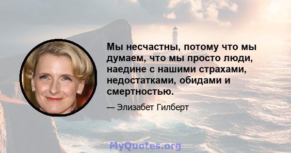 Мы несчастны, потому что мы думаем, что мы просто люди, наедине с нашими страхами, недостатками, обидами и смертностью.