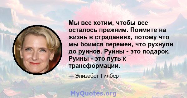 Мы все хотим, чтобы все осталось прежним. Поймите на жизнь в страданиях, потому что мы боимся перемен, что рухнули до руинов. Руины - это подарок. Руины - это путь к трансформации.