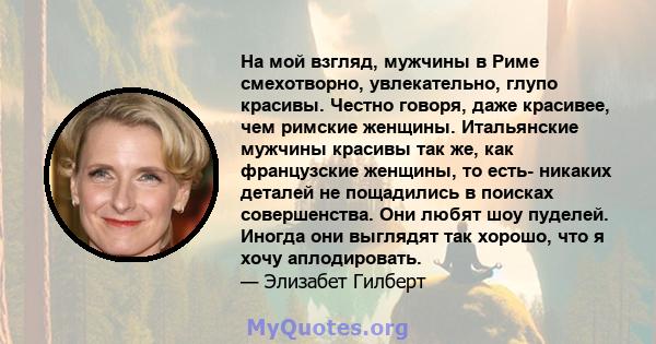 На мой взгляд, мужчины в Риме смехотворно, увлекательно, глупо красивы. Честно говоря, даже красивее, чем римские женщины. Итальянские мужчины красивы так же, как французские женщины, то есть- никаких деталей не