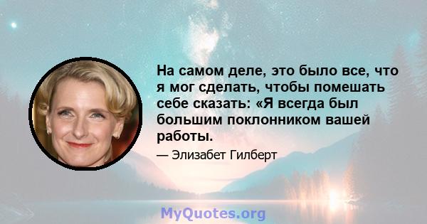 На самом деле, это было все, что я мог сделать, чтобы помешать себе сказать: «Я всегда был большим поклонником вашей работы.