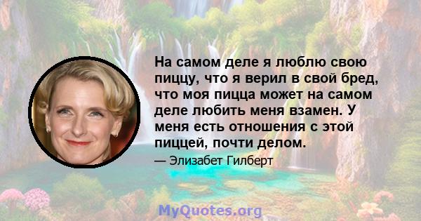 На самом деле я люблю свою пиццу, что я верил в свой бред, что моя пицца может на самом деле любить меня взамен. У меня есть отношения с этой пиццей, почти делом.