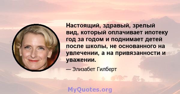 Настоящий, здравый, зрелый вид, который оплачивает ипотеку год за годом и поднимает детей после школы, не основанного на увлечении, а на привязанности и уважении.