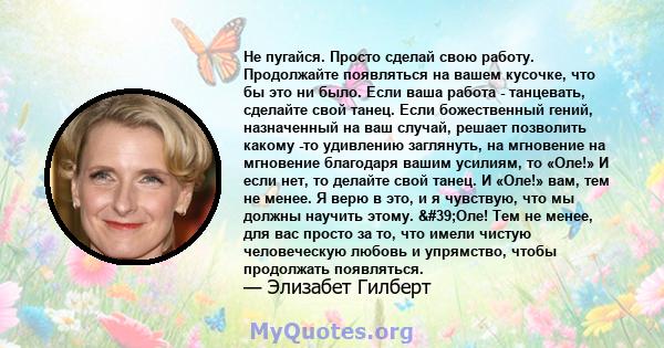 Не пугайся. Просто сделай свою работу. Продолжайте появляться на вашем кусочке, что бы это ни было. Если ваша работа - танцевать, сделайте свой танец. Если божественный гений, назначенный на ваш случай, решает позволить 