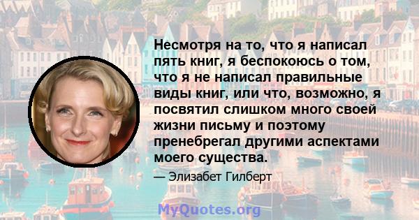 Несмотря на то, что я написал пять книг, я беспокоюсь о том, что я не написал правильные виды книг, или что, возможно, я посвятил слишком много своей жизни письму и поэтому пренебрегал другими аспектами моего существа.