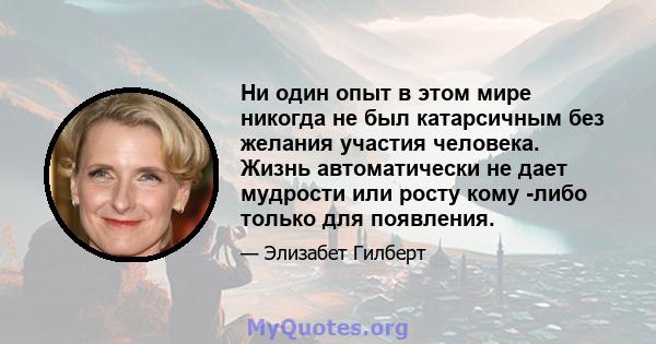 Ни один опыт в этом мире никогда не был катарсичным без желания участия человека. Жизнь автоматически не дает мудрости или росту кому -либо только для появления.