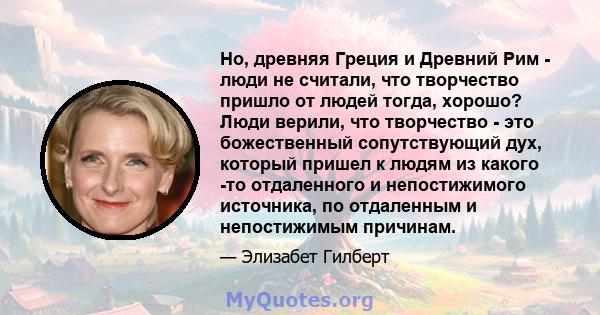 Но, древняя Греция и Древний Рим - люди не считали, что творчество пришло от людей тогда, хорошо? Люди верили, что творчество - это божественный сопутствующий дух, который пришел к людям из какого -то отдаленного и