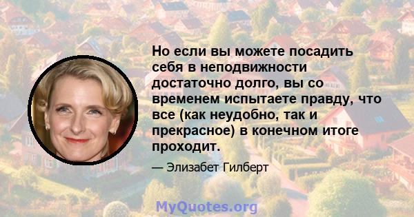 Но если вы можете посадить себя в неподвижности достаточно долго, вы со временем испытаете правду, что все (как неудобно, так и прекрасное) в конечном итоге проходит.