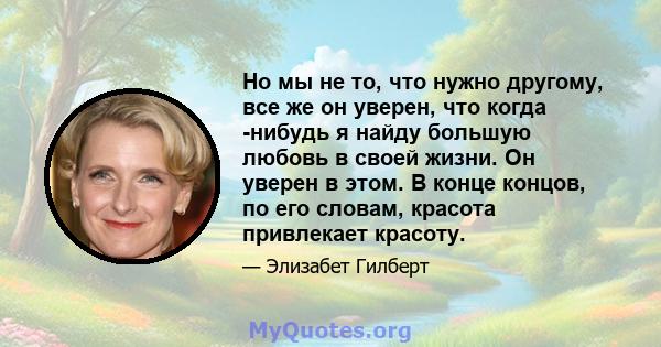 Но мы не то, что нужно другому, все же он уверен, что когда -нибудь я найду большую любовь в своей жизни. Он уверен в этом. В конце концов, по его словам, красота привлекает красоту.