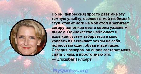 Но он [депрессия] просто дает мне эту темную улыбку, оседает в мой любимый стул, ставит ноги на мой стол и зажигает сигару, заполняя место своим ужасным дымом. Одиночество наблюдает и вздыхает, затем забирается в мою