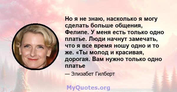 Но я не знаю, насколько я могу сделать больше общения, Фелипе. У меня есть только одно платье. Люди начнут замечать, что я все время ношу одно и то же. «Ты молод и красивая, дорогая. Вам нужно только одно платье