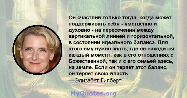 Он счастлив только тогда, когда может поддерживать себя - умственно и духовно - на пересечении между вертикальной линией и горизонтальной, в состоянии идеального баланса. Для этого ему нужно знать, где он находится