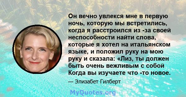 Он вечно увлекся мне в первую ночь, которую мы встретились, когда я расстроился из -за своей неспособности найти слова, которые я хотел на итальянском языке, и положил руку на мою руку и сказала: «Лиз, ты должен быть