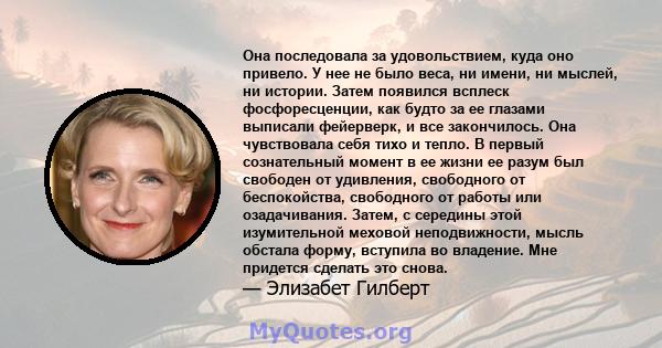 Она последовала за удовольствием, куда оно привело. У нее не было веса, ни имени, ни мыслей, ни истории. Затем появился всплеск фосфоресценции, как будто за ее глазами выписали фейерверк, и все закончилось. Она