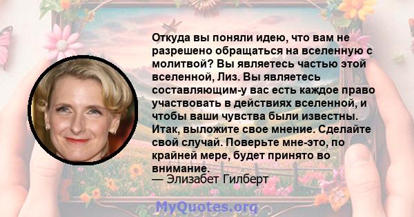 Откуда вы поняли идею, что вам не разрешено обращаться на вселенную с молитвой? Вы являетесь частью этой вселенной, Лиз. Вы являетесь составляющим-у вас есть каждое право участвовать в действиях вселенной, и чтобы ваши