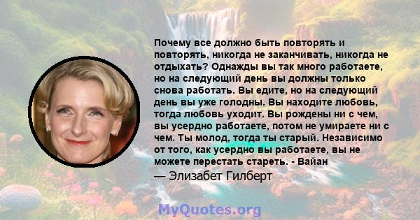 Почему все должно быть повторять и повторять, никогда не заканчивать, никогда не отдыхать? Однажды вы так много работаете, но на следующий день вы должны только снова работать. Вы едите, но на следующий день вы уже