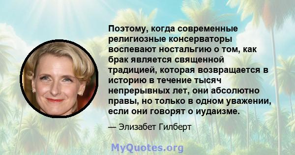 Поэтому, когда современные религиозные консерваторы воспевают ностальгию о том, как брак является священной традицией, которая возвращается в историю в течение тысяч непрерывных лет, они абсолютно правы, но только в