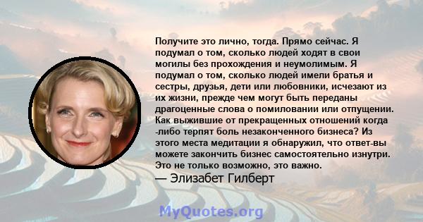 Получите это лично, тогда. Прямо сейчас. Я подумал о том, сколько людей ходят в свои могилы без прохождения и неумолимым. Я подумал о том, сколько людей имели братья и сестры, друзья, дети или любовники, исчезают из их