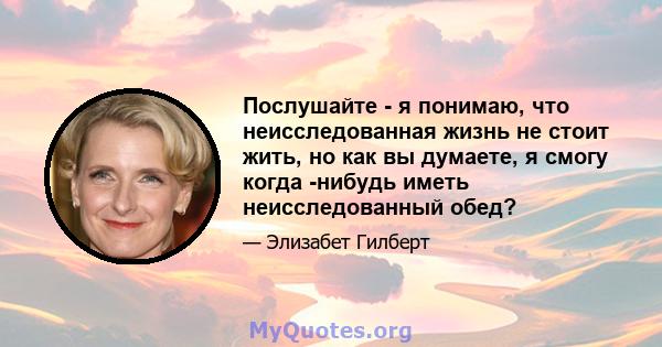 Послушайте - я понимаю, что неисследованная жизнь не стоит жить, но как вы думаете, я смогу когда -нибудь иметь неисследованный обед?