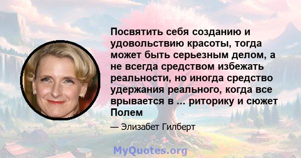 Посвятить себя созданию и удовольствию красоты, тогда может быть серьезным делом, а не всегда средством избежать реальности, но иногда средство удержания реального, когда все врывается в ... риторику и сюжет Полем