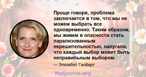 Проще говоря, проблема заключается в том, что мы не можем выбрать все одновременно. Таким образом, мы живем в опасности стать парализованным нерешительностью, напугали, что каждый выбор может быть неправильным выбором.