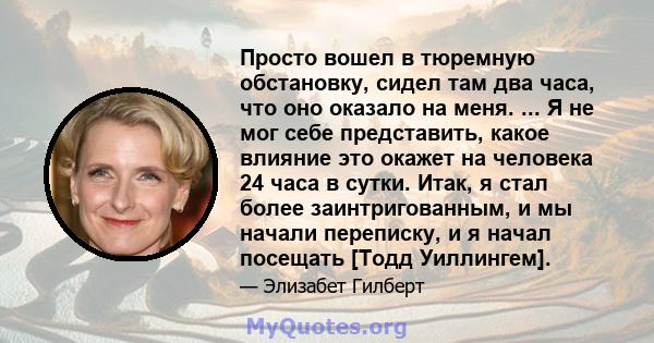 Просто вошел в тюремную обстановку, сидел там два часа, что оно оказало на меня. ... Я не мог себе представить, какое влияние это окажет на человека 24 часа в сутки. Итак, я стал более заинтригованным, и мы начали