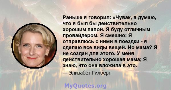 Раньше я говорил: «Чувак, я думаю, что я был бы действительно хорошим папой. Я буду отличным провайдером. Я смешно; Я отправлюсь с ними в поездки - я сделаю все виды вещей. Но мама? Я не создан для этого. У меня