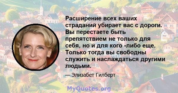 Расширение всех ваших страданий убирает вас с дороги. Вы перестаете быть препятствием не только для себя, но и для кого -либо еще. Только тогда вы свободны служить и наслаждаться другими людьми.