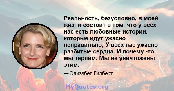 Реальность, безусловно, в моей жизни состоит в том, что у всех нас есть любовные истории, которые идут ужасно неправильно; У всех нас ужасно разбитые сердца. И почему -то мы терпим. Мы не уничтожены этим.