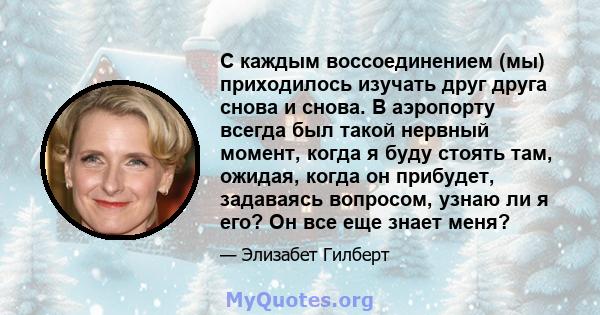 С каждым воссоединением (мы) приходилось изучать друг друга снова и снова. В аэропорту всегда был такой нервный момент, когда я буду стоять там, ожидая, когда он прибудет, задаваясь вопросом, узнаю ли я его? Он все еще